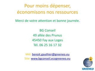 Pour moins dépenser,
 économisons nos ressources
Merci de votre attention et bonne journée.

                 BG Conseil
           49 allée des Prunus
           45450 Fay aux Loges
            Tél. 06 25 16 17 32

       Mèl: benoit.gauthier@greeneo.eu
      Site: www.bgconseil.ecogreeneo.eu
 