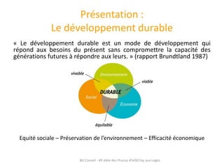 Présentation :
              Le développement durable
« Le développement durable est un mode de développement qui
répond aux besoins du présent sans compromettre la capacité des
générations futures à répondre aux leurs. » (rapport Brundtland 1987)




  Equité sociale – Préservation de l’environnement – Efficacité économique


                         BG Conseil - 49 allée des Prunus 45450 Fay aux Loges
 