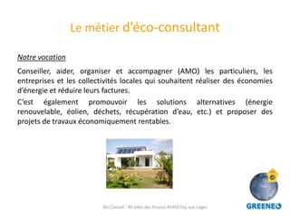 Le métier d’éco-consultant

Notre vocation
Conseiller, aider, organiser et accompagner (AMO) les particuliers, les
entreprises et les collectivités locales qui souhaitent réaliser des économies
d’énergie et réduire leurs factures.
C’est également promouvoir les solutions alternatives (énergie
renouvelable, éolien, déchets, récupération d’eau, etc.) et proposer des
projets de travaux économiquement rentables.




                          BG Conseil - 49 allée des Prunus 45450 Fay aux Loges
 