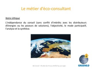 Le métier d’éco-consultant
Notre éthique
L'indépendance du conseil (sans conflit d’intérêts avec les distributeurs
d’énergies ou les poseurs de solutions), l'objectivité, le mode participatif,
l'analyse et la synthèse.




                         BG Conseil - 49 allée des Prunus 45450 Fay aux Loges
 