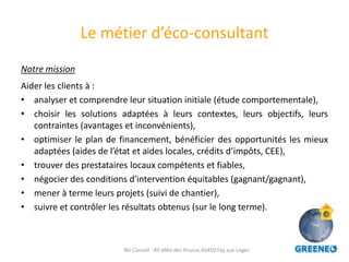 Le métier d’éco-consultant
Notre mission
Aider les clients à :
• analyser et comprendre leur situation initiale (étude comportementale),
• choisir les solutions adaptées à leurs contextes, leurs objectifs, leurs
   contraintes (avantages et inconvénients),
• optimiser le plan de financement, bénéficier des opportunités les mieux
   adaptées (aides de l’état et aides locales, crédits d’impôts, CEE),
• trouver des prestataires locaux compétents et fiables,
• négocier des conditions d'intervention équitables (gagnant/gagnant),
• mener à terme leurs projets (suivi de chantier),
• suivre et contrôler les résultats obtenus (sur le long terme).



                        BG Conseil - 49 allée des Prunus 45450 Fay aux Loges
 