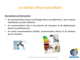 Le métier d’éco-consultant
Nos domaines d'intervention
• les consommations d'eau et d'énergie liées à nos bâtiments ; de la maison
  individuelle au local industriel,
• les consommations liées à nos besoins de transport et de déplacement
  privés ou professionnels,
• les autres consommations (utilités, consommables divers) et les déchets
  qui en résultent.




                         BG Conseil - 49 allée des Prunus 45450 Fay aux Loges
 