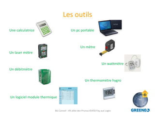 Les outils
Une calculatrice                        Un pc portable



                                                 Un mètre
Un laser mètre

                                                                     Un wattmètre
Un débitmètre

                                                     Un thermomètre hygro



Un logiciel module thermique


                          BG Conseil - 49 allée des Prunus 45450 Fay aux Loges
 