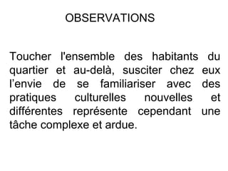 Toucher l'ensemble des habitants du quartier et au-delà, susciter chez eux l’envie de se familiariser avec des pratiques culturelles nouvelles et différentes représente cependant une tâche complexe et ardue. OBSERVATIONS 