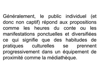 Généralement, le public individuel (et donc non captif) répond aux propositions comme les heures du conte ou les manifestations ponctuelles et diversifiées ce qui signifie que des habitudes de pratiques culturelles se prennent progressivement dans un équipement de proximité comme la médiathèque.  