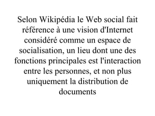 Selon Wikipédia le Web social   fait référence à une vision d'Internet considéré comme un espace de socialisation, un lieu dont une des fonctions principales est l'interaction entre les personnes, et non plus uniquement la distribution de documents 