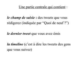 Une partie centrale qui contient  : le champ de saisie  :  des tweets que vous rédigerez (indiquée par “Quoi de neuf ?”) le dernier tweet  que vous avez émis la timeline  (c’est à dire les tweets des gens que vous suivez) 