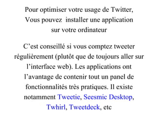 Pour optimiser votre usage de Twitter, Vous pouvez  installer une application sur votre ordinateur C’est conseillé si vous comptez tweeter régulièrement (plutôt que de toujours aller sur l’interface web). Les applications ont l’avantage de contenir tout un panel de fonctionnalités très pratiques. Il existe notamment  Tweetie ,  Seesmic Desktop , Twhirl ,  Tweetdeck , etc 