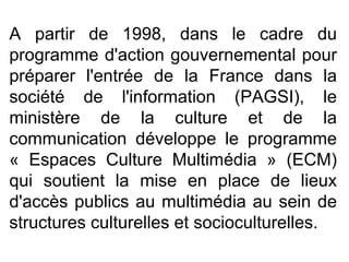 A partir de 1998, dans le cadre du programme d'action gouvernemental pour préparer l'entrée de la France dans la société de l'information (PAGSI), le ministère de la culture et de la communication développe le programme « Espaces Culture Multimédia » (ECM) qui soutient la mise en place de lieux d'accès publics au multimédia au sein de structures culturelles et socioculturelles.  