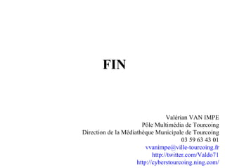 FIN Valérian VAN IMPE Pôle Multimédia de Tourcoing Direction de la Médiathèque Municipale de Tourcoing 03 59 63 43 01 vvanimpe @ville-tourcoing. fr http:// twitter . com /Valdo71 http:// cyberstourcoing . ning . com / 