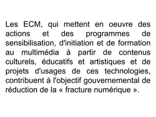 Les ECM, qui mettent en oeuvre des actions et des programmes de sensibilisation, d'initiation et de formation au multimédia à partir de contenus culturels, éducatifs et artistiques et de projets d'usages de ces technologies, contribuent à l'objectif gouvernemental de réduction de la « fracture numérique ».  