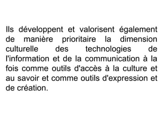 Ils développent et valorisent également de manière prioritaire la dimension culturelle des technologies de l'information et de la communication à la fois comme outils d'accès à la culture et au savoir et comme outils d'expression et de création.  