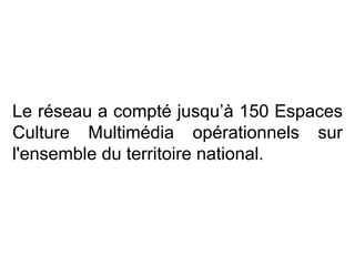 Le réseau a compté jusqu’à 150 Espaces Culture Multimédia opérationnels sur l'ensemble du territoire national.  