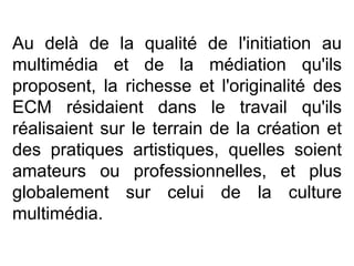 Au delà de la qualité de l'initiation au multimédia et de la médiation qu'ils proposent, la richesse et l'originalité des ECM résidaient dans le travail qu'ils réalisaient sur le terrain de la création et des pratiques artistiques, quelles soient amateurs ou professionnelles, et plus globalement sur celui de la culture multimédia.  