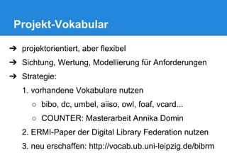 Projekt-Vokabular
➔ projektorientiert, aber flexibel
➔ Sichtung, Wertung, Modellierung für Anforderungen
➔ Strategie:
1. vorhandene Vokabulare nutzen
○ bibo, dc, umbel, aiiso, owl, foaf, vcard...
○ COUNTER: Masterarbeit Annika Domin
2. ERMI-Paper der Digital Library Federation nutzen
3. neu erschaffen: http://vocab.ub.uni-leipzig.de/bibrm
 