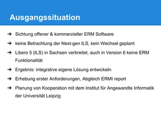 ➔ Sichtung offener & kommerzieller ERM Software
➔ keine Betrachtung der Next-gen ILS, kein Wechsel geplant
➔ Libero 5 (ILS) in Sachsen verbreitet, auch in Version 6 keine ERM
Funktionalität
➔ Ergebnis: integrative eigene Lösung entwickeln
➔ Erhebung erster Anforderungen, Abgleich ERMI report
➔ Planung von Kooperation mit dem Institut für Angewandte Informatik
der Universität Leipzig
Ausgangssituation
 