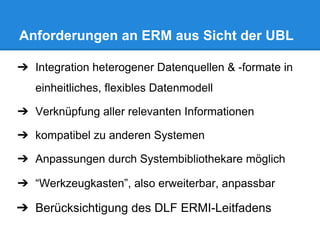 Anforderungen an ERM aus Sicht der UBL
➔ Integration heterogener Datenquellen & -formate in
einheitliches, flexibles Datenmodell
➔ Verknüpfung aller relevanten Informationen
➔ kompatibel zu anderen Systemen
➔ Anpassungen durch Systembibliothekare möglich
➔ “Werkzeugkasten”, also erweiterbar, anpassbar
➔ Berücksichtigung des DLF ERMI-Leitfadens
 