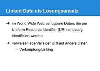 Linked Data als Lösungsansatz
➔ im World Wide Web verfügbare Daten, die per
Uniform Resource Identifier (URI) eindeutig
identifiziert werden
➔ verweisen ebenfalls per URI auf andere Daten
= Verknüpfung/Linking
 