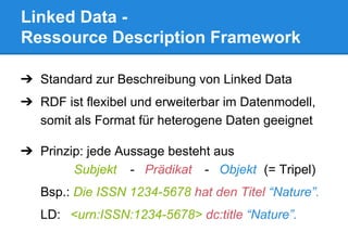 Linked Data -
Ressource Description Framework
➔ Standard zur Beschreibung von Linked Data
➔ RDF ist flexibel und erweiterbar im Datenmodell,
somit als Format für heterogene Daten geeignet
➔ Prinzip: jede Aussage besteht aus
Subjekt - Prädikat - Objekt (= Tripel)
Bsp.: Die ISSN 1234-5678 hat den Titel “Nature”.
LD: <urn:ISSN:1234-5678> dc:title “Nature”.
 