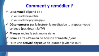 Comment y remédier ?
 Le sommeil dépend de :
 votre activité mentale
 votre activité physiologique
 Décompresser par la lecture, la méditation … : reposer votre
cerveau (pas devant la TV)
 Manger moins le soir, moins riche
 Boire 2 litres d’eau ou de boisson drainante / jour
 Faire une activité physique en journée (éviter le soir)
 