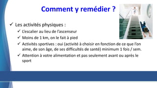 Comment y remédier ?
 Les activités physiques :
 L’escalier au lieu de l’ascenseur
 Moins de 1 km, on le fait à pied
 Activités sportives : oui (activité à choisir en fonction de ce que l’on
aime, de son âge, de ses difficultés de santé) minimum 1 fois / sem.
 Attention à votre alimentation et pas seulement avant ou après le
sport
 