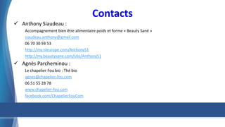 Contacts
 Anthony Siaudeau :
Accompagnement bien être alimentaire poids et forme « Beauty Sané »
siaudeau.anthony@gmail.com
06 70 30 93 53
http://my.nleurope.com/AnthonyS1
http://my.beautysane.com/site/AnthonyS1
 Agnès Parcheminou :
Le chapelier Fou bio : Thé bio
agnes@chapelier-fou.com
06 51 55 28 78
www.chapelier-fou.com
facebook.com/ChapelierFouCom
 