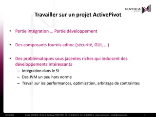 Travailler sur un projet ActivePivot
• Partie intégration … Partie développement
• Des composants fournis adhoc (sécurité, GUI, ...)
• Des problématiques sous jacentes riches qui induisent des
développements intéressants
– Intégration dans le SI
– Des JVM un peu hors norme
– Travail sur les performances, optimisation, arbitrage de contraintes

03/12/2013

Groupe NOVENCIA - 25 Rue de Maubeuge 75009 PARIS - Tél. : 01 44 63 53 13 - Fax : 01 44 63 53 14 - www.novencia.com - contact@novencia.com

5

 