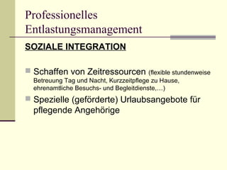 Professionelles 
Entlastungsmanagement 
SOZIALE INTEGRATION 
 Schaffen von Zeitressourcen (flexible stundenweise 
Betreuung Tag und Nacht, Kurzzeitpflege zu Hause, 
ehrenamtliche Besuchs- und Begleitdienste,…) 
 Spezielle (geförderte) Urlaubsangebote für 
pflegende Angehörige 
 