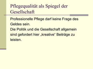 Pflegequalität als Spiegel der 
Gesellschaft 
Professionelle Pflege darf keine Frage des 
Geldes sein. 
Die Politik und die Gesellschaft allgemein 
sind gefordert hier „kreative“ Beiträge zu 
leisten. 
