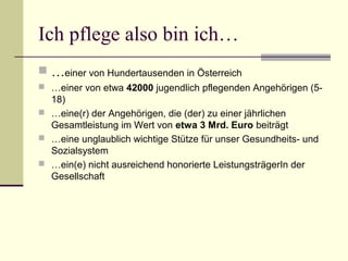 Ich pflege also bin ich… 
 …einer von Hundertausenden in Österreich 
 …einer von etwa 42000 jugendlich pflegenden Angehörigen (5- 
18) 
 …eine(r) der Angehörigen, die (der) zu einer jährlichen 
Gesamtleistung im Wert von etwa 3 Mrd. Euro beiträgt 
 …eine unglaublich wichtige Stütze für unser Gesundheits- und 
Sozialsystem 
 …ein(e) nicht ausreichend honorierte LeistungsträgerIn der 
Gesellschaft 
 