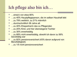 Ich pflege also bin ich… 
 …eine(r) von etwa 80% 
 …zu 40% Hauptpflegeperson, die im selben Haushalt lebt 
 …zu 79% weiblich, zu 21% männlich 
 …durchschnittlich 58 Jahre alt 
 …zu 40% EhepartnerIn des zu Pflegenden 
 …zu 25% Kind, und hier überwiegend Tochter 
 …zu 30% erwerbstätig 
 …zu 68% nicht erwerbstätig, obwohl ich davor zu 56% 
berufstätig war 
 …zu 82% pensionsversichert (43% davon aufgrund von 
Berufstätigkeit) 
 …zu 1/5 nicht pensionsversichert 
 