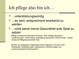 Ich pflege also bin ich… 
 …unterstützungswürdig 
 …es wert, entsprechend anerkannt zu 
werden 
 …nicht bereit meine Gesundheit aufs Spiel zu 
setzen 
(Pflege an Demenz erkrankten Personen: 25% mäßige depressive 
Verstimmungen, 10,6% starke Ausprägung depressiver Verstimmung – Quelle: 
Institut für Pflegewissenschaft Tirol) 
30-50% der pflegenden Angehörigen leiden allgemein vermehrt unter 
Reizbarkeit, Schlafstörungen, depressivern Verstimmungen und 
psychosomatischen Beschwerden. 
 