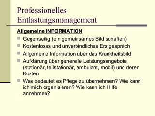 Professionelles 
Entlastungsmanagement 
Allgemeine INFORMATION 
 Gegenseitig (ein gemeinsames Bild schaffen) 
 Kostenloses und unverbindliches Erstgespräch 
 Allgemeine Information über das Krankheitsbild 
 Aufklärung über generelle Leistungsangebote 
(stationär, teilstationär, ambulant, mobil) und deren 
Kosten 
 Was bedeutet es Pflege zu übernehmen? Wie kann 
ich mich organisieren? Wie kann ich Hilfe 
annehmen? 
 