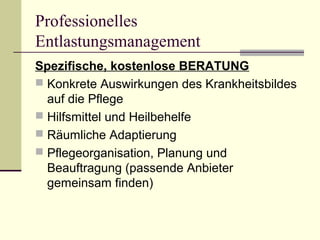 Professionelles 
Entlastungsmanagement 
Spezifische, kostenlose BERATUNG 
 Konkrete Auswirkungen des Krankheitsbildes 
auf die Pflege 
 Hilfsmittel und Heilbehelfe 
 Räumliche Adaptierung 
 Pflegeorganisation, Planung und 
Beauftragung (passende Anbieter 
gemeinsam finden) 
 