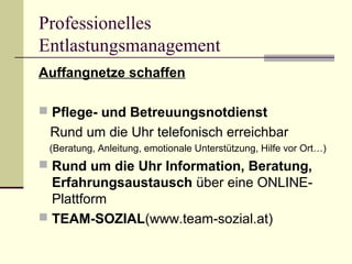 Professionelles 
Entlastungsmanagement 
Auffangnetze schaffen 
 Pflege- und Betreuungsnotdienst 
Rund um die Uhr telefonisch erreichbar 
(Beratung, Anleitung, emotionale Unterstützung, Hilfe vor Ort…) 
 Rund um die Uhr Information, Beratung, 
Erfahrungsaustausch über eine ONLINE-Plattform 
 TEAM-SOZIAL(www.team-sozial.at) 
 
