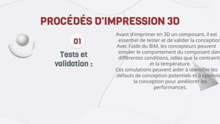 Tests et
validation :
PROCÉDÉS D'IMPRESSION 3D
Avant d'imprimer en 3D un composant, il est
essentiel de tester et de valider la conception
Avec l'aide du BIM, les concepteurs peuvent
simuler le comportement du composant dans
différentes conditions, telles que la contrainte
et la température.
Ces simulations peuvent aider à identifier les
défauts de conception potentiels et à optimise
la conception pour améliorer les
performances.
01
 