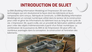 INTRODUCTION DE SUJET
Le BIM (Building Information Modeling) et l’impression 3D sont deux
technologies qui ont révolutionné la façon dont les bâtiments et leurs
composants sont conçus, fabriqués et construits. Le BIM (Building Information
Modeling) est un concept numérique utilisé dans le secteur de la construction
pour créer et gérer les informations du bâtiment tout au long de son cycle de
vie. L’impression 3D, quant à elle, est un procédé de fabrication additive utilisé
pour créer des objets tridimensionnels à partir d’un fichier numérique. La
combinaison de la puissance du BIM et de l’impression 3D peut offrir de
nombreux avantages dans la conception, la construction et l’entretien des
bâtiments.
 