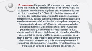 En conclusion, l'impression 3D a parcouru un long chemin
dans le domaine de l'architecture et de la construction, les
maisons et les bâtiments imprimés en 3D devenant de plus
en plus courants grâce à l'évolution de la technologie et à la
variété. des matériaux disponibles. De plus, l'utilisation de
l'impression 3D dans la construction est devenue essentielle
en raison de sa capacité à créer des conceptions complexes,
à augmenter la vitesse et l'efficacité, et à promouvoir des
pratiques durables. Bien qu'il existe des inconvénients
potentiels tels que des coûts d'investissement initiaux
élevés, des limitations matérielles et structurelles, des défis
réglementaires et des problèmes de remplacement de la
main-d'œuvre, il est probable que nombre d'entre eux seront
résolues au fur et à mesure que la technologie continue à
s'améliorer et à se propager, cimentant davantage le rôle de
l'impression 3D dans le secteur de la construction.
 