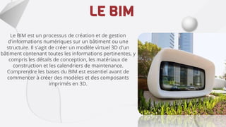 LE BIM
Le BIM est un processus de création et de gestion
d'informations numériques sur un bâtiment ou une
structure. Il s'agit de créer un modèle virtuel 3D d'un
bâtiment contenant toutes les informations pertinentes, y
compris les détails de conception, les matériaux de
construction et les calendriers de maintenance.
Comprendre les bases du BIM est essentiel avant de
commencer à créer des modèles et des composants
imprimés en 3D.
 