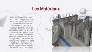 Les matériaux utilisés pour
l'impression 3D peuvent avoir
un impact significatif sur la
qualité et la durabilité du
produit final. Lors de la
sélection des matériaux, les
concepteurs doivent prendre
en compte des facteurs tels
que la résistance, la flexibilité
et les propriétés thermiques.
Le logiciel BIM peut aider les
concepteurs à choisir les bons
matériaux en simulant les
performances du composant
dans différentes conditions.
Les Matériaux
 