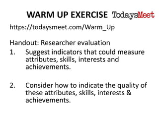 WARM UP EXERCISE
https://todaysmeet.com/Warm_Up
Handout: Researcher evaluation
1. Suggest indicators that could measure
attributes, skills, interests and
achievements.
2. Consider how to indicate the quality of
these attributes, skills, interests &
achievements.
 