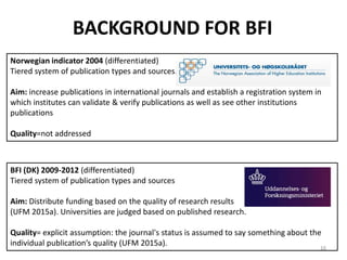 Norwegian indicator 2004 (differentiated)
Tiered system of publication types and sources.
Aim: increase publications in international journals and establish a registration system in
which institutes can validate & verify publications as well as see other institutions
publications
Quality=not addressed
BACKGROUND FOR BFI
BFI (DK) 2009-2012 (differentiated)
Tiered system of publication types and sources
Aim: Distribute funding based on the quality of research results
(UFM 2015a). Universities are judged based on published research.
Quality= explicit assumption: the journal's status is assumed to say something about the
individual publication’s quality (UFM 2015a). 16
 