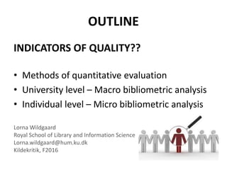 OUTLINE
INDICATORS OF QUALITY??
• Methods of quantitative evaluation
• University level – Macro bibliometric analysis
• Individual level – Micro bibliometric analysis
Lorna Wildgaard
Royal School of Library and Information Science
Lorna.wildgaard@hum.ku.dk
Kildekritik, F2016
 