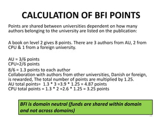 CALCULATION OF BFI POINTS
Points are shared between universities dependent on how many
authors belonging to the university are listed on the publication:
A book on level 2 gives 8 points. There are 3 authors from AU, 2 from
CPU & 1 from a foreign university.
AU = 3/6 points
CPU=2/6 points
8/6 = 1.3 points to each author
Collaboration with authors from other universities, Danish or foreign,
is rewarded, The total number of points are multiplied by 1.25.
AU total points= 1.3 * 3 =3.9 * 1.25 = 4.87 points
CPU total points = 1.3 * 2 =2.6 * 1.25 = 3.25 points
BFI is domain neutral (funds are shared within domain
and not across domains)
21
 