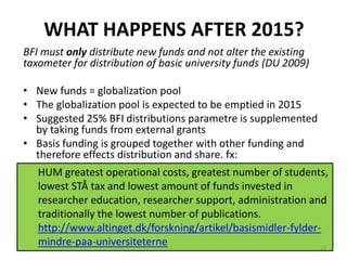 WHAT HAPPENS AFTER 2015?
BFI must only distribute new funds and not alter the existing
taxometer for distribution of basic university funds (DU 2009)
• New funds = globalization pool
• The globalization pool is expected to be emptied in 2015
• Suggested 25% BFI distributions parametre is supplemented
by taking funds from external grants
• Basis funding is grouped together with other funding and
therefore effects distribution and share. fx:
HUM greatest operational costs, greatest number of students,
lowest STÅ tax and lowest amount of funds invested in
researcher education, researcher support, administration and
traditionally the lowest number of publications.
http://www.altinget.dk/forskning/artikel/basismidler-fylder-
mindre-paa-universiteterne 23
 