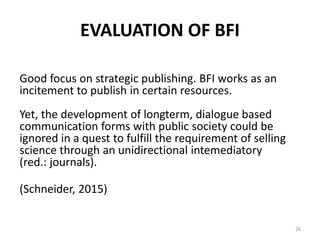 EVALUATION OF BFI
Good focus on strategic publishing. BFI works as an
incitement to publish in certain resources.
Yet, the development of longterm, dialogue based
communication forms with public society could be
ignored in a quest to fulfill the requirement of selling
science through an unidirectional intemediatory
(red.: journals).
(Schneider, 2015)
26
 