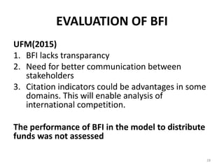 EVALUATION OF BFI
UFM(2015)
1. BFI lacks transparancy
2. Need for better communication between
stakeholders
3. Citation indicators could be advantages in some
domains. This will enable analysis of
international competition.
The performance of BFI in the model to distribute
funds was not assessed
28
 
