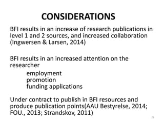 CONSIDERATIONS
BFI results in an increase of research publications in
level 1 and 2 sources, and increased collaboration
(Ingwersen & Larsen, 2014)
BFI results in an increased attention on the
researcher
employment
promotion
funding applications
Under contract to publish in BFI resources and
produce publication points(AAU Bestyrelse, 2014;
FOU., 2013; Strandskov, 2011)
29
 