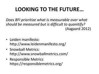 LOOKING TO THE FUTURE…
Does BFI prioritize what is measurable over what
should be measured but is difficult to quanitify?
(Aagaard 2012)
• Leiden manifesto:
http://www.leidenmanifesto.org/
• Snowball Metrics:
http://www.snowballmetrics.com/
• Responsible Metrics
https://responsiblemetrics.org/
 