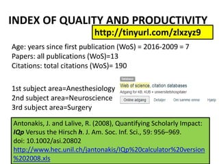 Age: years since first publication (WoS) = 2016-2009 = 7
Papers: all publications (WoS)=13
Citations: total citations (WoS)= 190
1st subject area=Anesthesiology
2nd subject area=Neuroscience
3rd subject area=Surgery
INDEX OF QUALITY AND PRODUCTIVITY
http://tinyurl.com/zlxzyz9
Antonakis, J. and Lalive, R. (2008), Quantifying Scholarly Impact:
IQp Versus the Hirsch h. J. Am. Soc. Inf. Sci., 59: 956–969.
doi: 10.1002/asi.20802
http://www.hec.unil.ch/jantonakis/IQp%20calculator%20version
%202008.xls
 